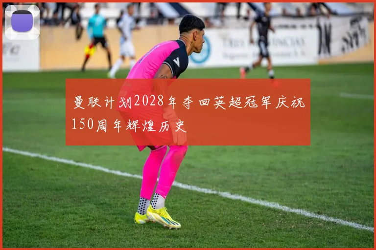 曼联计划2028年夺回英超冠军庆祝150周年辉煌历史