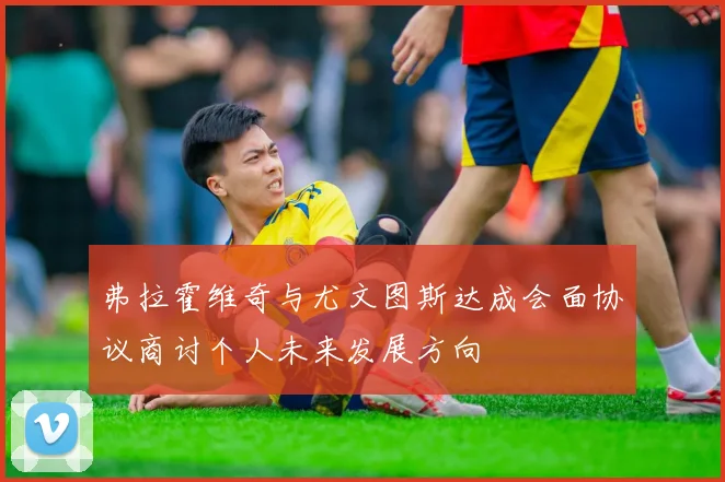 弗拉霍维奇与尤文图斯达成会面协议商讨个人未来发展方向