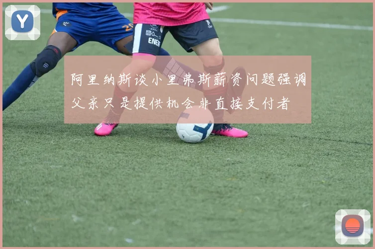 阿里纳斯谈小里弗斯薪资问题强调父亲只是提供机会非直接支付者