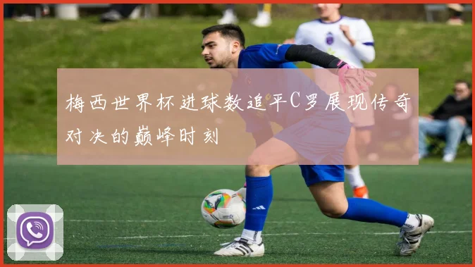 梅西世界杯进球数追平C罗展现传奇对决的巅峰时刻