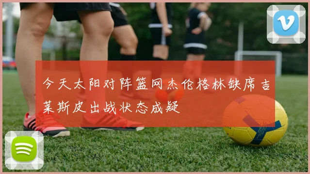 今天太阳对阵篮网杰伦格林缺席吉莱斯皮出战状态成疑