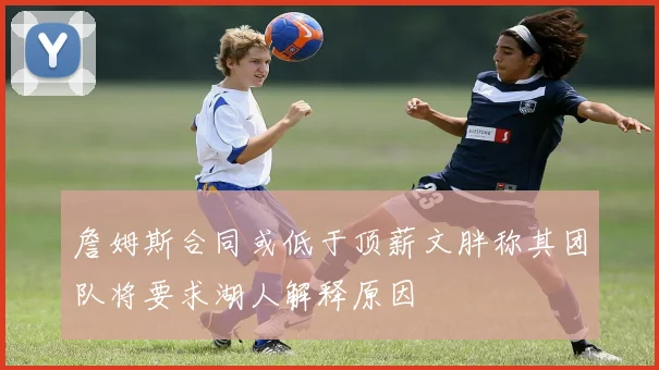 詹姆斯合同或低于顶薪文胖称其团队将要求湖人解释原因