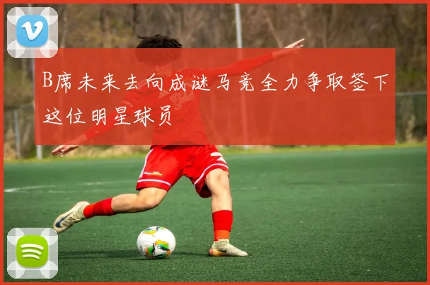 B席未来去向成谜马竞全力争取签下这位明星球员