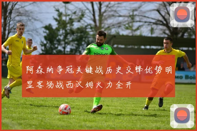 阿森纳争冠关键战历史交锋优势明显客场战西汉姆火力全开
