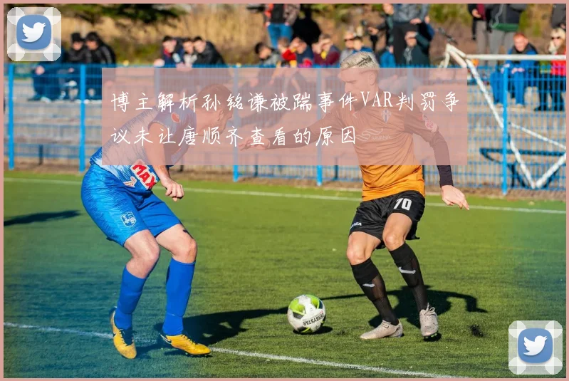 博主解析孙铭谦被踹事件VAR判罚争议未让唐顺齐查看的原因
