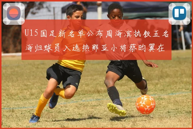 U15国足新名单公布周海滨执教五名海归球员入选热那亚小将蔡昀翼在列