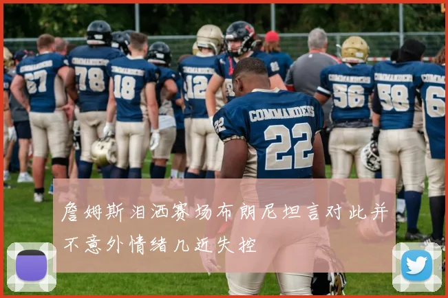 詹姆斯泪洒赛场布朗尼坦言对此并不意外情绪几近失控