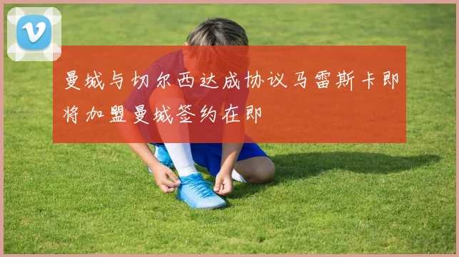 曼城与切尔西达成协议马雷斯卡即将加盟曼城签约在即