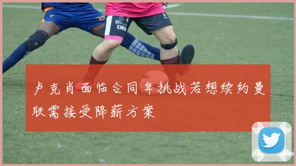 卢克肖面临合同年挑战若想续约曼联需接受降薪方案