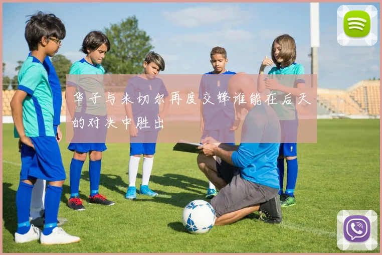华子与米切尔再度交锋谁能在后天的对决中胜出