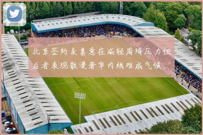 北京签约麦基意在减轻周琦压力但后者表现散漫奢华内线难成气候