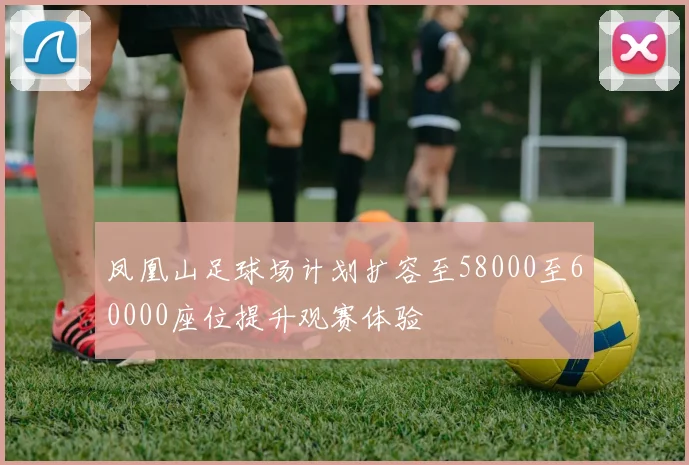 凤凰山足球场计划扩容至58000至60000座位提升观赛体验