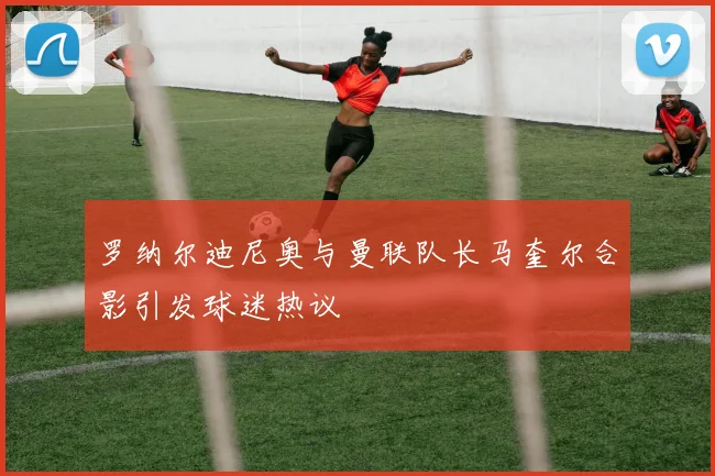 罗纳尔迪尼奥与曼联队长马奎尔合影引发球迷热议
