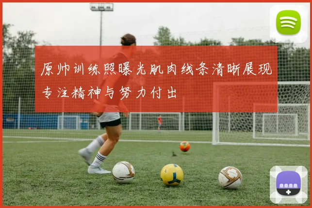 原帅训练照曝光肌肉线条清晰展现专注精神与努力付出