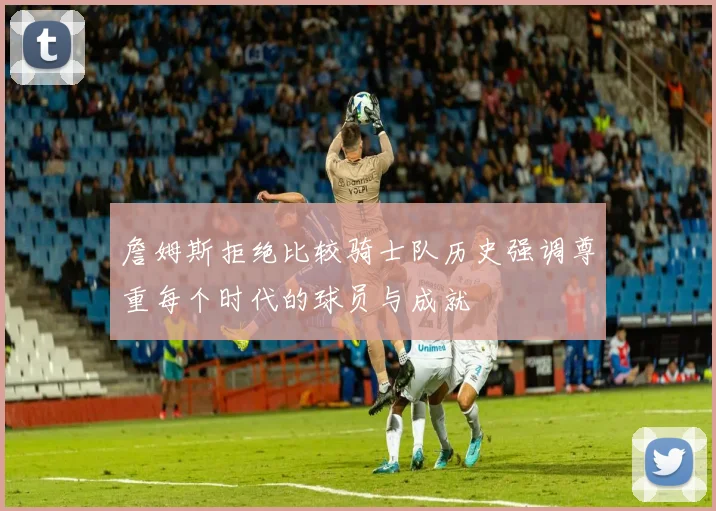 詹姆斯拒绝比较骑士队历史强调尊重每个时代的球员与成就