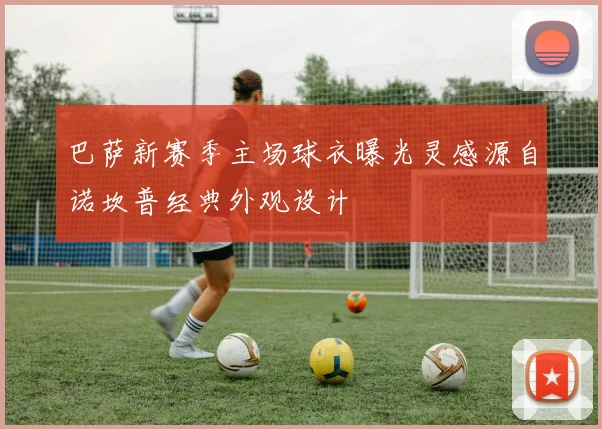 巴萨新赛季主场球衣曝光灵感源自诺坎普经典外观设计