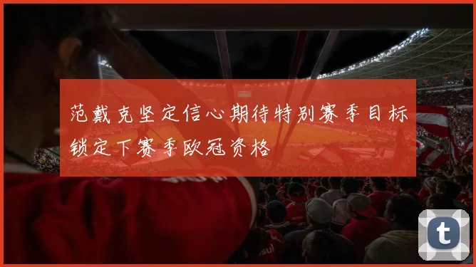 范戴克坚定信心期待特别赛季目标锁定下赛季欧冠资格