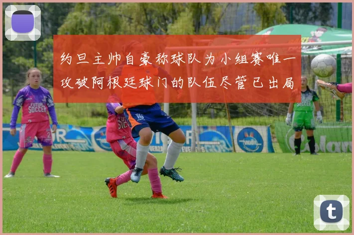约旦主帅自豪称球队为小组赛唯一攻破阿根廷球门的队伍尽管已出局