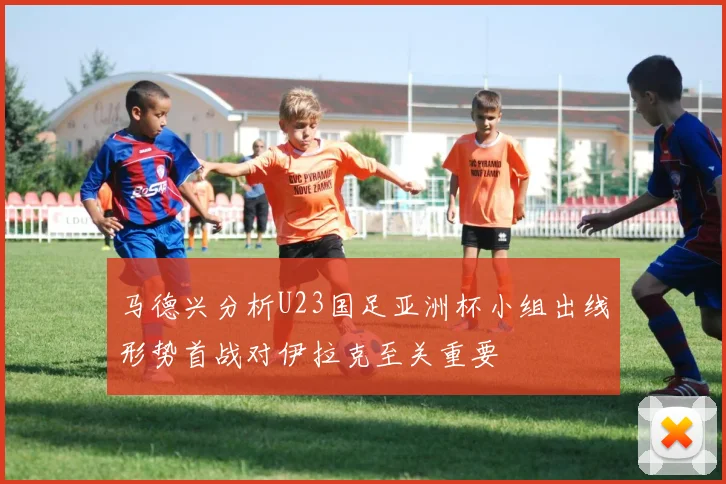 马德兴分析U23国足亚洲杯小组出线形势首战对伊拉克至关重要
