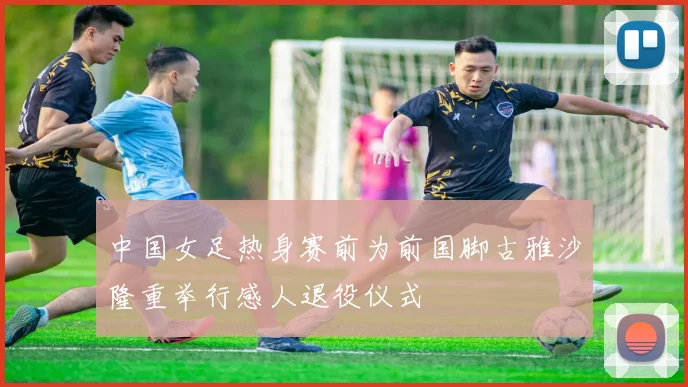 中国女足热身赛前为前国脚古雅沙隆重举行感人退役仪式
