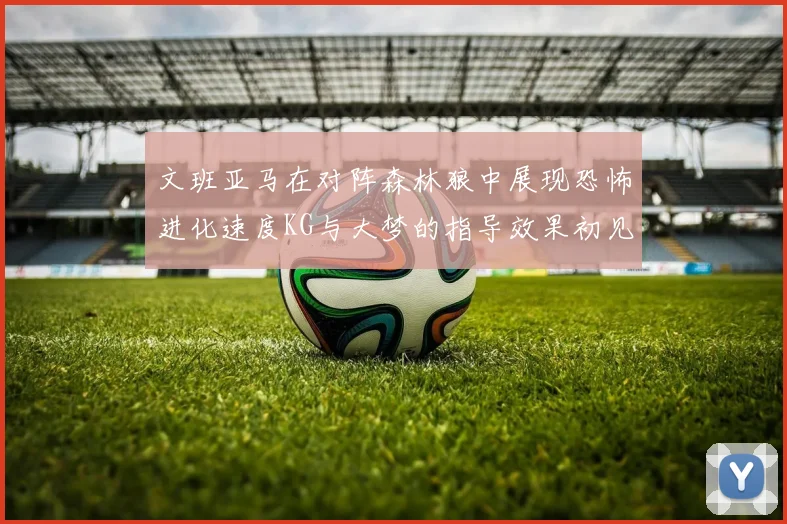 文班亚马在对阵森林狼中展现恐怖进化速度KG与大梦的指导效果初见成效