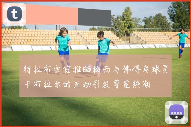 特拉布宗官推晒梅西与佛得角球员卡布拉尔的互动引发尊重热潮