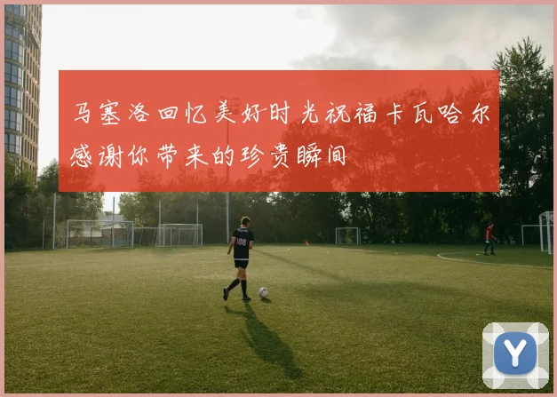 马塞洛回忆美好时光祝福卡瓦哈尔感谢你带来的珍贵瞬间
