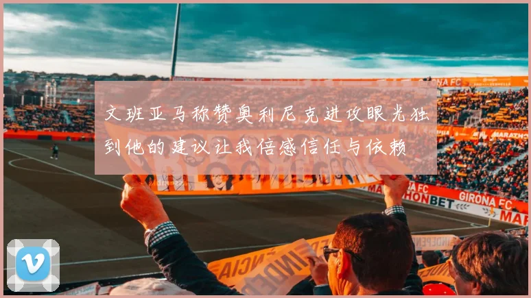 文班亚马称赞奥利尼克进攻眼光独到他的建议让我倍感信任与依赖