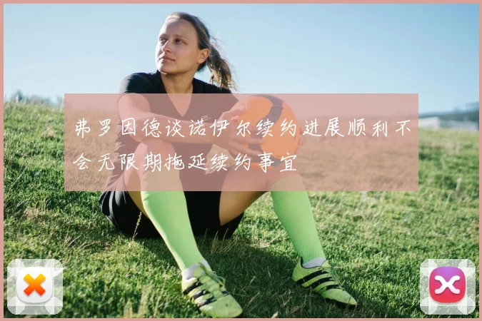 弗罗因德谈诺伊尔续约进展顺利不会无限期拖延续约事宜