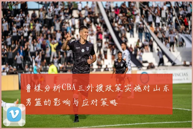 鲁媒分析CBA三外援政策实施对山东男篮的影响与应对策略