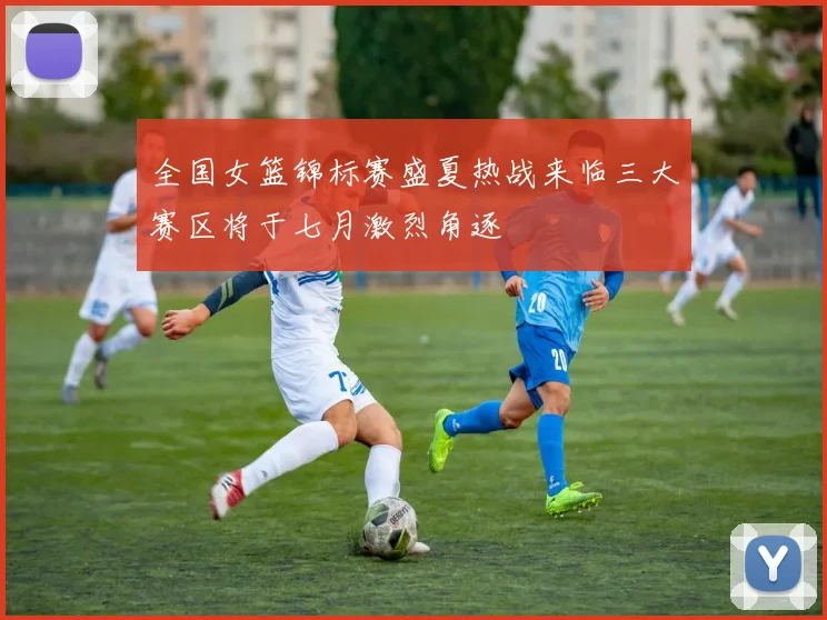 全国女篮锦标赛盛夏热战来临三大赛区将于七月激烈角逐