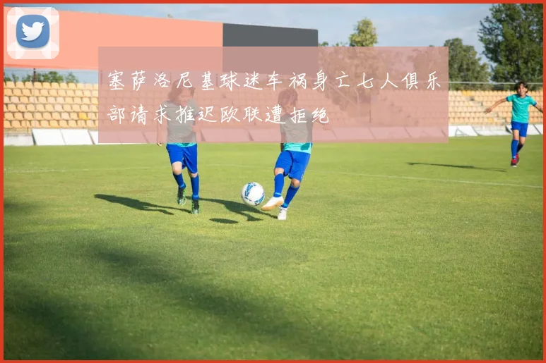 塞萨洛尼基球迷车祸身亡七人俱乐部请求推迟欧联遭拒绝