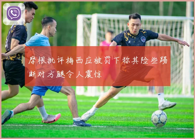 摩根批评梅西应被罚下称其险些踢断对方腿令人震惊