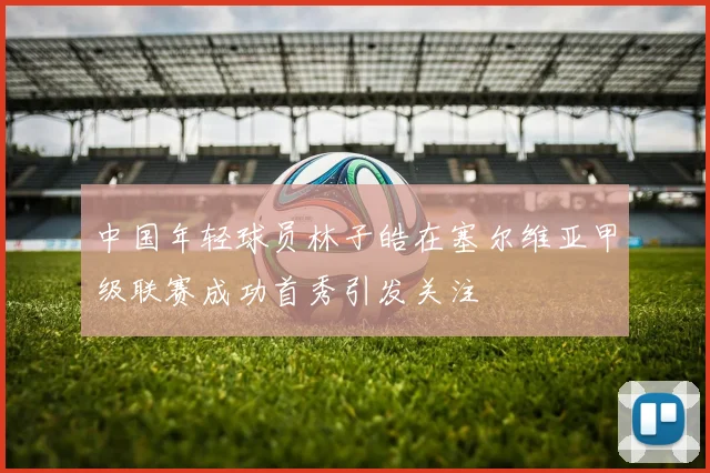 中国年轻球员林子皓在塞尔维亚甲级联赛成功首秀引发关注